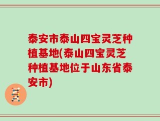 泰安市泰山四宝灵芝种植基地(泰山四宝灵芝种植基地位于山东省泰安市)