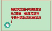 破壁灵芝孢子粉服用禁忌(谨慎！使用灵芝孢子粉时需注意这些禁忌)