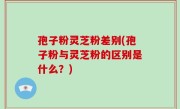 孢子粉灵芝粉差别(孢子粉与灵芝粉的区别是什么？)