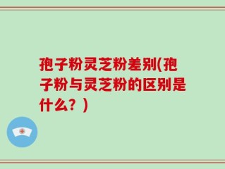 孢子粉灵芝粉差别(孢子粉与灵芝粉的区别是什么？)