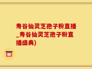 寿谷仙灵芝孢子粉直播_寿谷仙灵芝孢子粉直播盛典)