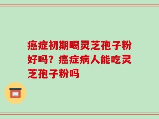 癌症初期喝灵芝孢子粉好吗？癌症病人能吃灵芝孢子粉吗