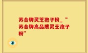 苏合牌灵芝孢子粉_“苏合牌高品质灵芝孢子粉”