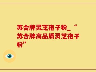 苏合牌灵芝孢子粉_“苏合牌高品质灵芝孢子粉”