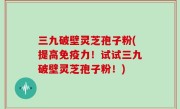 三九破壁灵芝孢子粉(提高免疫力！试试三九破壁灵芝孢子粉！)
