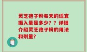 灵芝孢子粉每天的适宜摄入量是多少？？详细介绍灵芝孢子粉的用法和剂量？