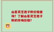 山星灵芝孢子粉价格查询?了解山星灵芝孢子粉的市场价格?