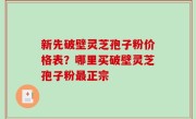 新先破壁灵芝孢子粉价格表？哪里买破壁灵芝孢子粉最正宗