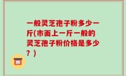 一般灵芝孢子粉多少一斤(市面上一斤一般的灵芝孢子粉价格是多少？)