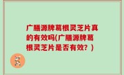 广膳源牌葛根灵芝片真的有效吗(广膳源牌葛根灵芝片是否有效？)