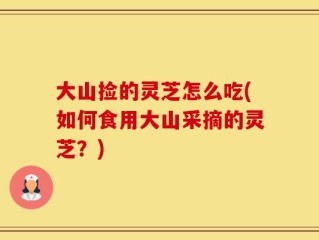 大山捡的灵芝怎么吃(如何食用大山采摘的灵芝？)