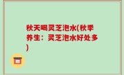 秋天喝灵芝泡水(秋季养生：灵芝泡水好处多)