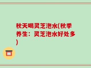 秋天喝灵芝泡水(秋季养生：灵芝泡水好处多)