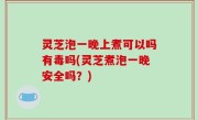 灵芝泡一晚上煮可以吗有毒吗(灵芝煮泡一晚安全吗？)