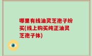哪里有线油灵芝孢子纷买(线上购买纯正油灵芝孢子体)