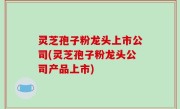 灵芝孢子粉龙头上市公司(灵芝孢子粉龙头公司产品上市)