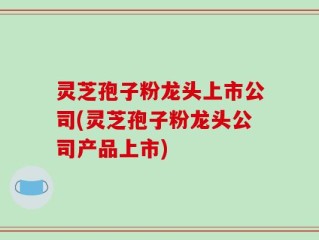 灵芝孢子粉龙头上市公司(灵芝孢子粉龙头公司产品上市)