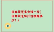 日本灵芝多少钱一斤(日本灵芝每斤价格是多少？)