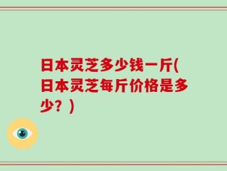 日本灵芝多少钱一斤(日本灵芝每斤价格是多少？)