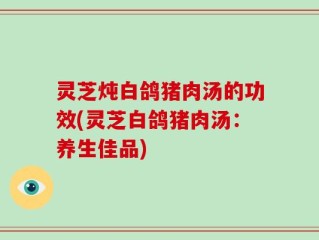 灵芝炖白鸽猪肉汤的功效(灵芝白鸽猪肉汤：养生佳品)