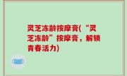 灵芝冻龄按摩膏(“灵芝冻龄”按摩膏，解锁青春活力)