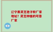 辽宁黑灵芝孢子粉厂家地址？灵芝种植的可靠厂家