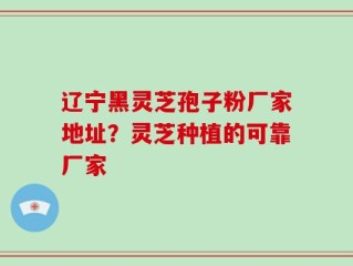 辽宁黑灵芝孢子粉厂家地址？灵芝种植的可靠厂家