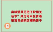 卖破壁灵芝孢子粉相关话术？灵芝可以在普通销售食品的店铺销售不