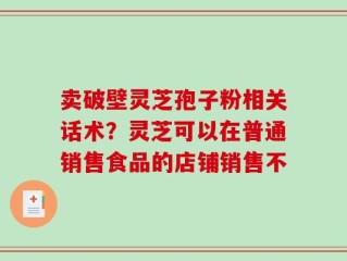 卖破壁灵芝孢子粉相关话术？灵芝可以在普通销售食品的店铺销售不