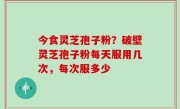今食灵芝孢子粉？破壁灵芝孢子粉每天服用几次，每次服多少