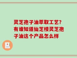 灵芝孢子油萃取工艺？有谁知道仙芝楼灵芝孢子油这个产品怎么样