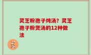 灵芝粉孢子炖汤？灵芝孢子粉煲汤的12种做法