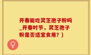 开春能吃灵芝孢子粉吗_开春时节，灵芝孢子粉是否适宜食用？)