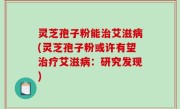 灵芝孢子粉能治艾滋病(灵芝孢子粉或许有望治疗艾滋病：研究发现)
