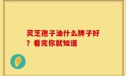 灵芝孢子油什么牌子好？看完你就知道