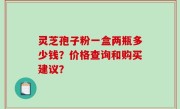 灵芝孢子粉一盒两瓶多少钱？价格查询和购买建议？