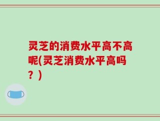 灵芝的消费水平高不高呢(灵芝消费水平高吗？)