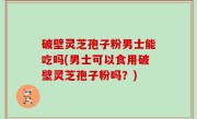 破壁灵芝孢子粉男士能吃吗(男士可以食用破壁灵芝孢子粉吗？)