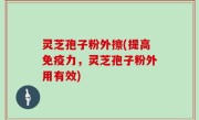 灵芝孢子粉外擦(提高免疫力，灵芝孢子粉外用有效)