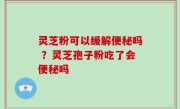灵芝粉可以缓解便秘吗 ？灵芝孢子粉吃了会便秘吗