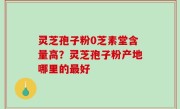 灵芝孢子粉0芝素堂含量高？灵芝孢子粉产地哪里的最好