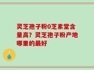 灵芝孢子粉0芝素堂含量高？灵芝孢子粉产地哪里的最好