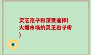 灵芝孢子粉深受追捧(火爆市场的灵芝孢子粉)