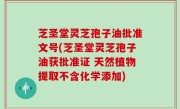 芝圣堂灵芝孢子油批准文号(芝圣堂灵芝孢子油获批准证 天然植物提取不含化学添加)