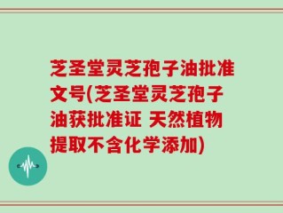 芝圣堂灵芝孢子油批准文号(芝圣堂灵芝孢子油获批准证 天然植物提取不含化学添加)