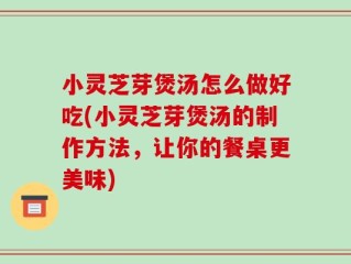 小灵芝芽煲汤怎么做好吃(小灵芝芽煲汤的制作方法，让你的餐桌更美味)