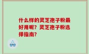 什么样的灵芝孢子粉最好用呢？灵芝孢子粉选择指南？