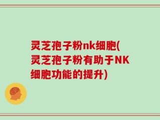 灵芝孢子粉nk细胞(灵芝孢子粉有助于NK细胞功能的提升)