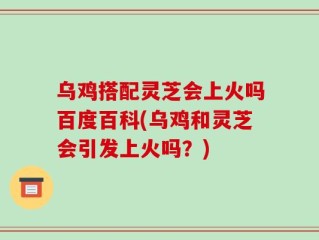 乌鸡搭配灵芝会上火吗百度百科(乌鸡和灵芝会引发上火吗？)
