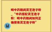 喝中药期间灵芝孢子粉_“中药搭配灵芝孢子粉：喝中药期间如何正确使用灵芝孢子粉”